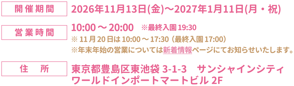 [開催期間] 2026年11月13日(金)～2027年1月11日(月・祝)
																		[営業時間] 10:00～20:00　※最終入園19:30
																		※11月20日は10:00～17:30（最終入園17:00）※年末年始の営業については新着情報ページにてお知らせいたします。
																		[住所] 東京都豊島区東池袋3-1-3 サンシャインシティ ワールドインポートマートビル2F