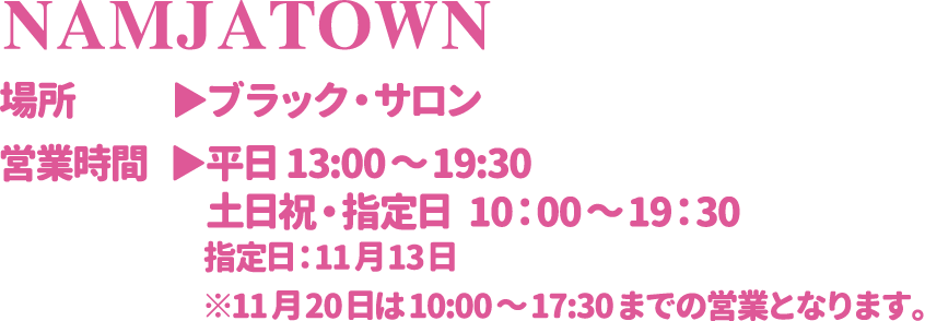 【NAMJATOWN】
														  [場所] ブラック・サロン
														  [営業時間] 平日 13:00～19:30　土日祝・指定日  10：00～19：30 指定日：11月13日
														  ※11月20日は10:00～17:30までの営業となります。