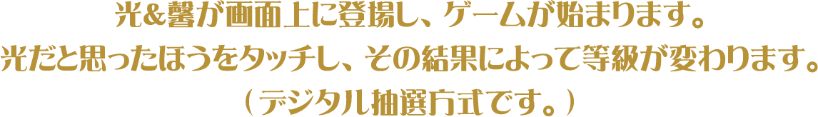 光＆馨が画面上に登場し、ゲームが始まります。光だと思ったほうをタッチし、その結果によって等級が変わります。(デジタル抽選方式です。)