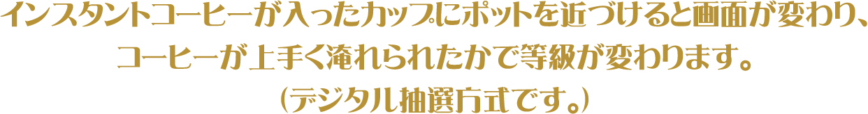 インスタントコーヒーが入ったカップにポットを近づけると画面が変わり、コーヒーが上手く淹れられたかで等級が変わります。（デジタル抽選方式です。）