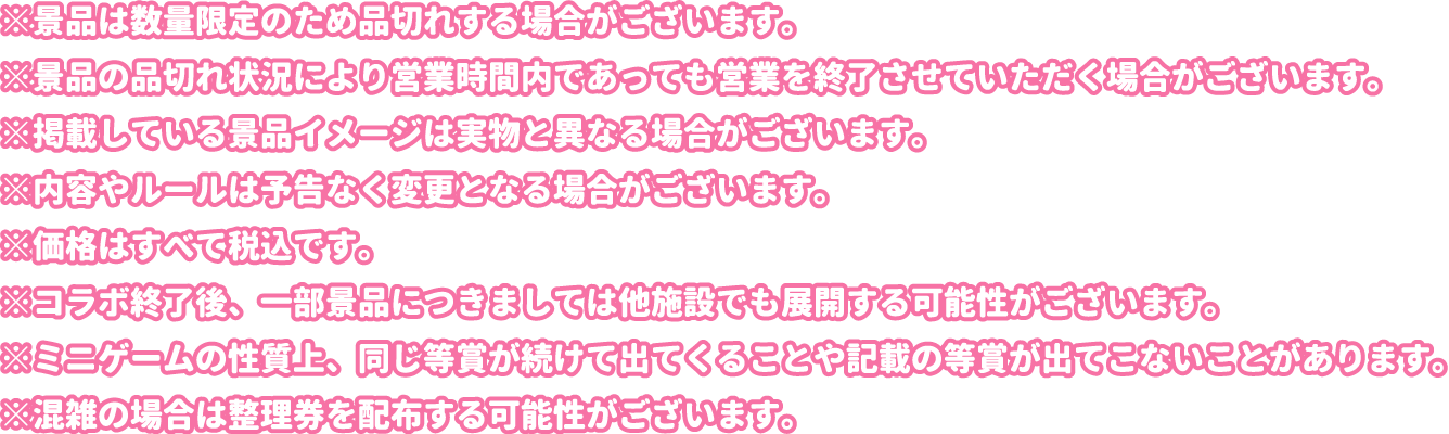 ※景品は数量限定のため品切れする場合がございます。
												  ※景品の品切れ状況により営業時間内であっても営業を終了させていただく場合がございます。
												  ※掲載している景品イメージは実物と異なる場合がございます。
												  ※内容やルールは予告なく変更となる場合がございます。
												  ※価格はすべて税込です。
												  ※コラボ終了後、一部景品につきましては他施設でも展開する可能性がございます。
												  ※ミニゲームの性質上、同じ等賞が続けて出てくることや記載の等賞が出てこないことがあります。
												  ※混雑の場合は整理券を配布する可能性がございます。