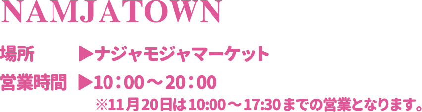 【NAMJATOWN】
														   [場所] ナジャモジャマーケット
														   [営業時間] 10：00～20：00 ※11月20日は10:00～17:30までの営業となります。