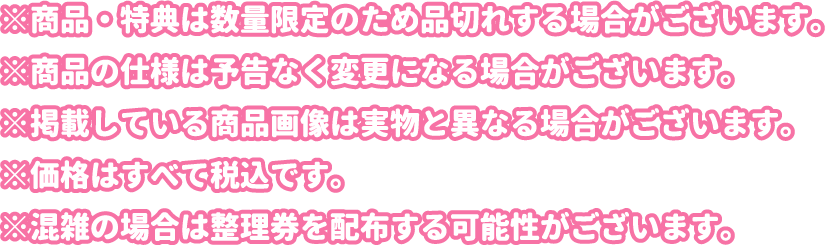※商品・特典は数量限定のため品切れする場合がございます。
												   ※商品の仕様は予告なく変更になる場合がございます。
												   ※掲載している商品画像は実物と異なる場合がございます。
												   ※価格はすべて税込です。
												   ※混雑の場合は整理券を配布する可能性がございます。
