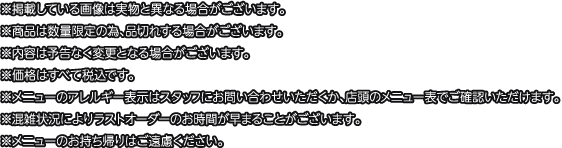 ※掲載している画像は実物と異なる場合がございます。
												   ※商品は数量限定の為、品切れする場合がございます。
												   ※内容は予告なく変更となる場合がございます。
												   ※価格はすべて税込です。
												   ※メニューのアレルギー表示はスタッフにお問い合わせいただくか、店頭のメニュー表でご確認いただけます。
												   ※混雑状況によりラストオーダーのお時間が早まることがございます。
												   ※メニューのお持ち帰りはご遠慮ください。