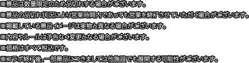 ※景品は数量限定のため品切れする場合がございます。
												  ※景品の品切れ状況により営業時間内であっても営業を終了させていただく場合がございます。
												  ※掲載している景品イメージは実物と異なる場合がございます。
												  ※内容やルールは予告なく変更となる場合がございます。
												  ※価格はすべて税込です。
												  ※コラボ終了後、一部景品につきましては他施設でも展開する可能性がございます。