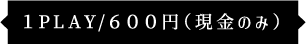 1PLAY/600円（現金のみ）