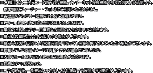 ※ご利用には、二次元コード読み取り機能、インターネット接続機能のある通信端末が必要です。携帯電話（フィーチャー・フォン）はご利用いただけません。
												   ※各機器のバッテリー残量には十分ご注意ください。
												   ※ラリー用紙購入後のご返金対応はいたしかねます。
												   ※景品のお渡しはラリー用紙購入の当日のみとさせていただきます。
												   ※景品は数量限定のため品切れする場合がございます。
												   ※景品の品切れ状況により営業時間内であっても営業を終了させていただく場合がございます。
												   ※掲載している景品イメージは実物と異なる場合がございます。
												   ※内容やルールは予告なく変更となる場合がございます。
												   ※価格はすべて税込です。
												   ※コラボ終了後、一部景品につきましては他施設でも展開する可能性がございます。