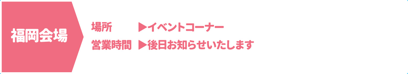 [福岡会場] [場所] イベントコーナー　[営業時間] 後日お知らせいたします