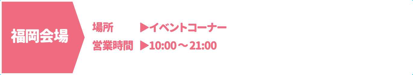 [福岡会場] [場所] イベントコーナー　[営業時間] 10：00～21：00