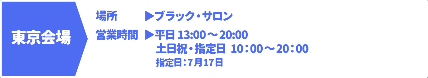 [東京会場] [場所] ブラック・サロン　[営業時間] 平日 13:00～20:00 土日祝・指定日 10：00～20：00 指定日：7月17日