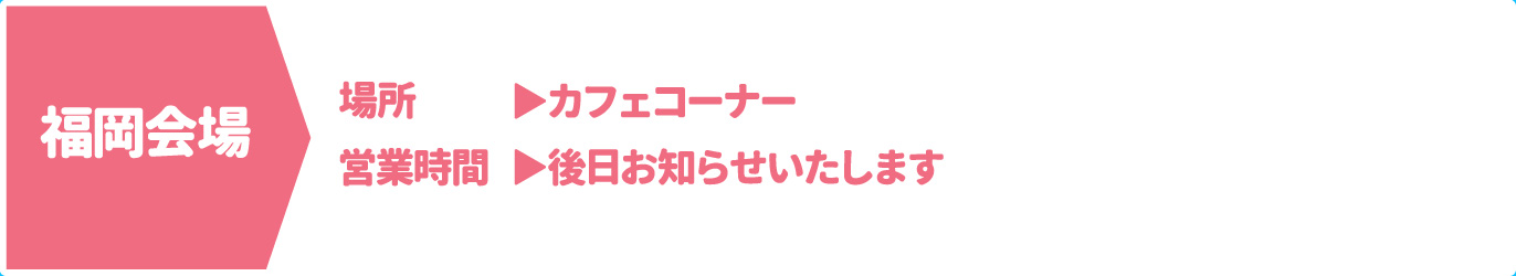 [福岡会場] [場所] カフェコーナー　[営業時間] 後日お知らせいたします