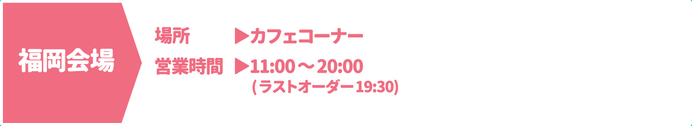 [福岡会場] [場所] カフェコーナー　[営業時間] 11：00～20：00(ラストオーダー 19:30)