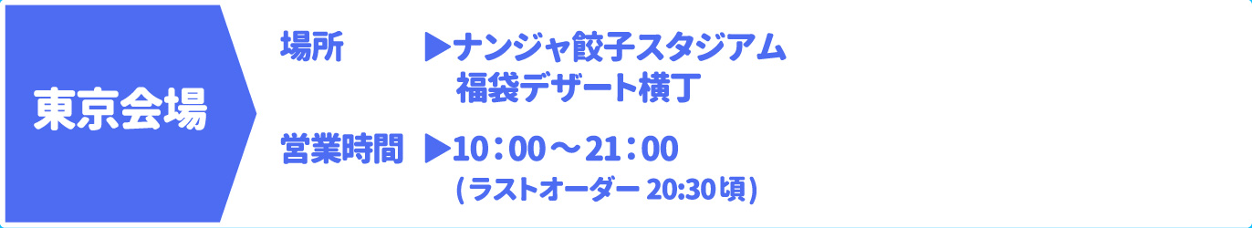 [東京会場] [場所] ナンジャ餃子スタジアム/福袋デザート横丁　[営業時間] 10：00～21：00(ラストオーダー 20:30頃)