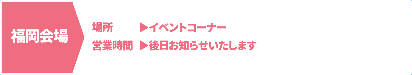[福岡会場] [場所] イベントコーナー　[営業時間] 後日お知らせいたします