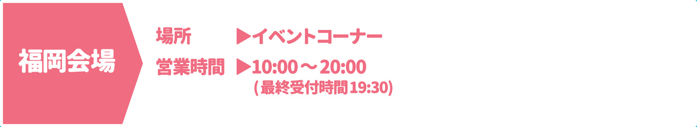 [福岡会場] [場所] イベントコーナー　[営業時間] 10：00～20：00（最終受付時間19:30）