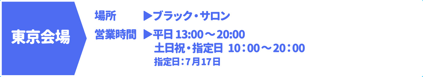 [東京会場] [場所] ブラック・サロン　[営業時間] 平日 13:00～20:00 土日祝・指定日 10：00～20：00 指定日：7月17日
