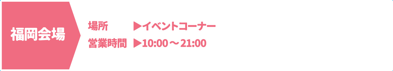 [福岡会場] [場所] イベントコーナー　[営業時間] 10：00～21：00