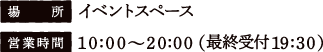 [場所] イベントスペース　[営業時間] 10:00〜20:00（最終受付時間 19:30）