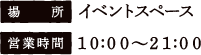 [場所] イベントスペース　[営業時間] 10:00〜21:00