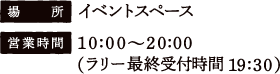[場所] イベントスペース　[営業時間] 10:00〜20:00（ラリー最終受付時間 19:30）