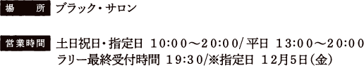 [場所] ブラック・サロン
																		 [営業時間] 土日祝日・指定日 10:00〜20:00 / 平日 13:00〜20:00
																		 ラリー最終受付時間 19:30 / ※指定日12月5日（金）