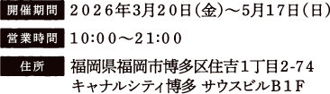 [開催期間] 2026年3月20日（金）〜5月17日（日）
																   [営業時間] 10:00〜21:00
																   [住所] 福岡県福岡市博多区住吉1丁目2-74 キャナルシティ博多 サウスビルB1F