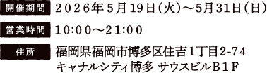 [開催期間] 2026年5月19日（火）〜5月31日（日）
																   [営業時間] 10:00〜21:00
																   [住所] 福岡県福岡市博多区住吉1丁目2-74 キャナルシティ博多 サウスビルB1F
