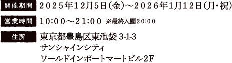 [開催期間] 2025年12月5日（金）〜2026年1月12日（月・祝）
															   [営業時間] 10:00〜21:00 ※最終入園20:00
															   [住所] 東京都豊島区東池袋3-1-3 サンシャインシティ ワールドインポートマートビル2F
