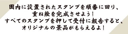 園内に設置されたスタンプを順番に回り、重ね絵を完成させよう！すべてのスタンプを押して受付に報告すると、オリジナルの景品がもらえるよ！