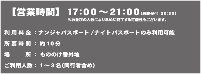 【営業時間】17:00～21:00（最終受付 20:30）
                                                                   ※お並びの人数により早めに終了する可能性もございます。
                                                                   体験料金：ナンジャパスポート/ナンジャパスポートのみ利用可能
                                                                   所要時間：約10分
                                                                   場所：もののけ番外地
                                                                   ご利用人数：1〜3名（同行者含め）