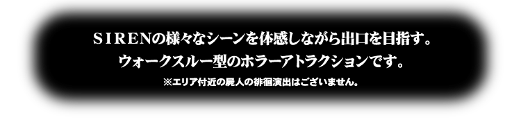 SIRENの様々なシーンを体感しながら出口を目指す。ウォークスルー型のホラーアトラクションです。※エリア付近の屍人の徘徊演出はございません。