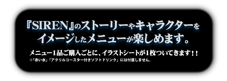 『SIREN』のストーリーやキャラクターをイメージしたメニューが楽しめます。
                                                  メニュー1品ご購入ごとに、イラストシートが1枚ついてきます！！
                                                  ※「赤い水」にはイラストシートは付属しません。