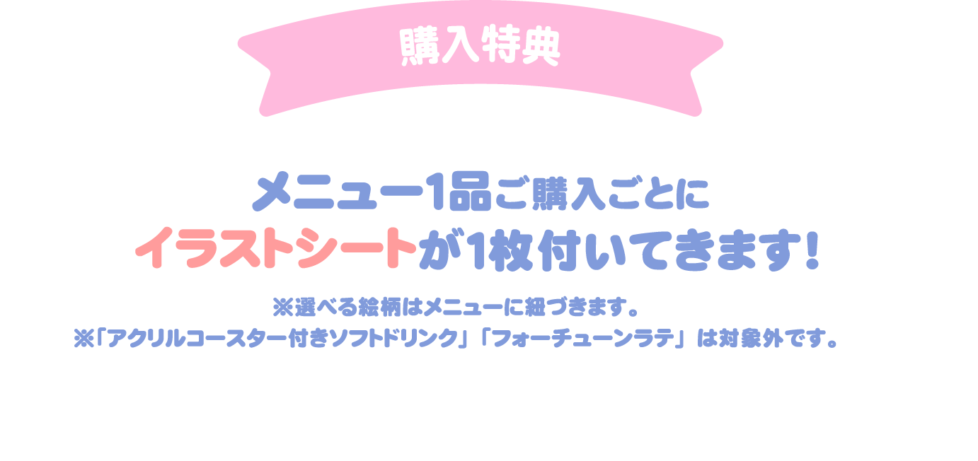 [購入特典] メニュー1品ご購入ごとにイラストシートが1枚付いてきます！
													 ※選べる絵柄はメニューに紐づきます。
													 ※「アクリルコースター付きソフトドリンク」「フォーチューンラテ」は対象外です。