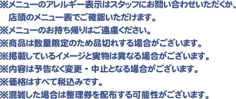 ※メニューのアレルギー表示はスタッフにお問い合わせいただくか、店頭のメニュー表でご確認いただけます。
												  ※メニューのお持ち帰りはご遠慮ください。
												  ※商品は数量限定のため品切れする場合がございます。
												  ※掲載しているイメージと実物は異なる場合がございます。
												  ※内容は予告なく変更・中止となる場合がございます。
												  ※価格はすべて税込みです。
												  ※混雑した場合は整理券を配布する可能性がございます。