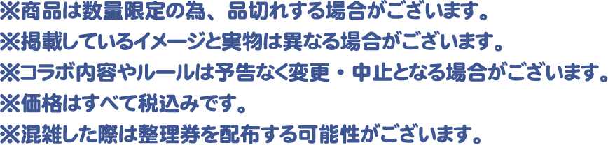 ※商品は数量限定の為、品切れする場合がございます。
												   ※掲載しているイメージと実物は異なる場合がございます。
												   ※コラボ内容やルールは予告なく変更・中止となる場合がございます。
												   ※価格はすべて税込みです。
												   ※混雑した際は整理券を配布する可能性がございます。