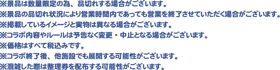 ※景品は数量限定の為、品切れする場合がございます。
													  ※景品の品切れ状況により営業時間内であっても営業を終了させていただく場合がございます。
													  ※掲載しているイメージと実物は異なる場合がございます。
													  ※コラボ内容やルールは予告なく変更・中止となる場合がございます。
													  ※価格はすべて税込みです。
													  ※コラボ終了後、他施設でも展開する可能性がございます。
													  ※混雑した際は整理券を配布する可能性がございます。