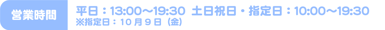 [営業時間] 平日：13:00～19:30　土日祝日・指定日：10:00～19:30 ※指定日：10月9日（金）