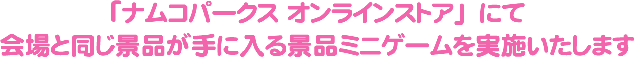 「ナムコパークス オンラインストア」にて会場と同じ景品が手に入る景品ミニゲームを実施いたします