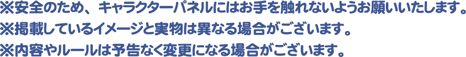 ※安全のため、キャラクターパネルにはお手を触れないようお願いいたします。
												   ※掲載しているイメージと実物は異なる場合がございます。
												   ※内容やルールは予告なく変更になる場合がございます。