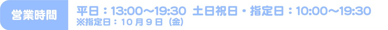 [営業時間] 平日：13:00～19:30　土日祝日・指定日：10:00～19:30 ※指定日：10月9日（金）