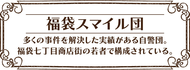 [福袋スマイル団] 多くの事件を解決した実績がある自警団。福袋七丁目商店街の若者で構成されている。