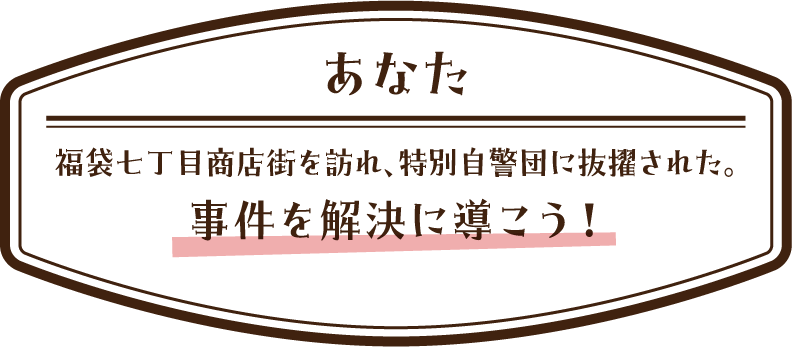 [あなた] 福袋七丁目商店街を訪れ、特別自警団に抜擢された。事件を解決に導こう！