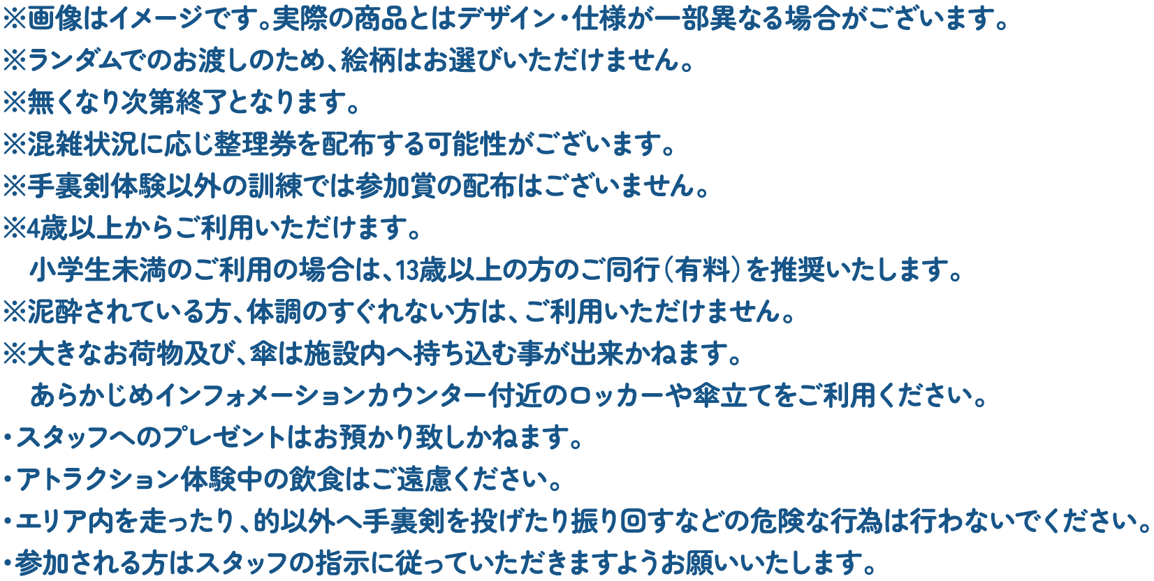 ※画像はイメージです。実際の商品とはデザイン・仕様が一部異なる場合がございます。
														※ランダムでのお渡しのため、絵柄はお選びいただけません。
														※無くなり次第終了となります。
														※混雑状況に応じ整理券を配布する可能性がございます。
														※手裏剣体験以外の訓練では参加賞の配布はございません。
														※4歳以上からご利用いただけます。小学生未満のご利用の場合は、13歳以上の方のご同行（有料）を推奨いたします。
														※泥酔されている方、体調のすぐれない方は、ご利用いただけません。
														※大きなお荷物及び、傘は施設内へ持ち込む事が出来かねます。あらかじめインフォメーションカウンター付近のロッカーや傘立てをご利用ください。
														・スタッフへのプレゼントはお預かり致しかねます。
														・アトラクション体験中の飲食はご遠慮ください。
														・エリア内を走ったり、的以外へ手裏剣を投げたり振り回すなどの危険な行為は行わないでください。
														・参加される方はスタッフの指示に従っていただきますようお願いいたします。