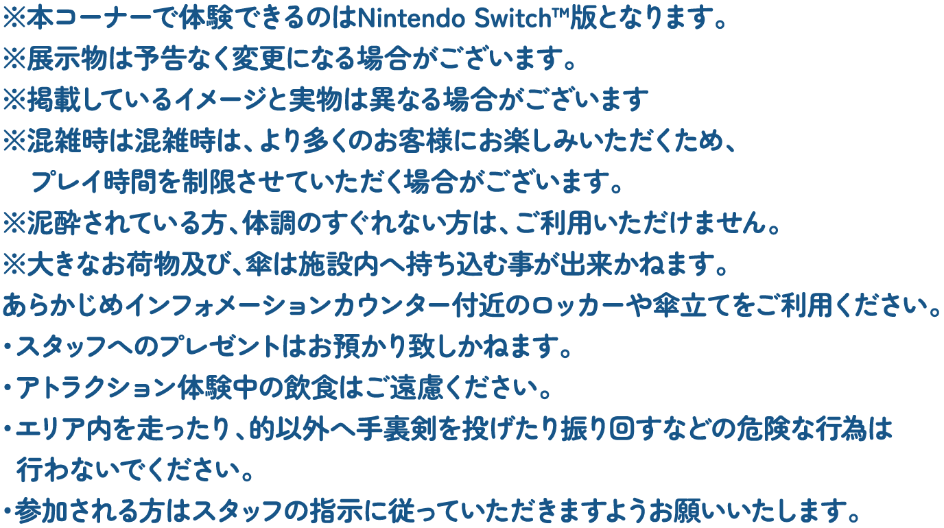 ※本コーナーで体験できるのはNintendo Switch™版となります。
												  ※展示物は予告なく変更になる場合がございます。
												  ※掲載しているイメージと実物は異なる場合がございます
												  ※混雑時は混雑時は、より多くのお客様にお楽しみいただくため、プレイ時間を制限させていただく場合がございます。
												  ※泥酔されている方、体調のすぐれない方は、ご利用いただけません。
												  ※大きなお荷物及び、傘は施設内へ持ち込む事が出来かねます。
												  あらかじめインフォメーションカウンター付近のロッカーや傘立てをご利用ください。
												  ・スタッフへのプレゼントはお預かり致しかねます。
												  ・アトラクション体験中の飲食はご遠慮ください。
												  ・エリア内を走ったり、的以外へ手裏剣を投げたり振り回すなどの危険な行為は行わないでください。
												  ・参加される方はスタッフの指示に従っていただきますようお願いいたします。