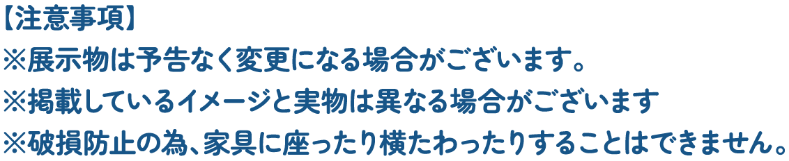 【注意事項】
															 ※展示物は予告なく変更になる場合がございます。
															 ※掲載しているイメージと実物は異なる場合がございます
															 ※破損防止の為、家具に座ったり横たわったりすることはできません。