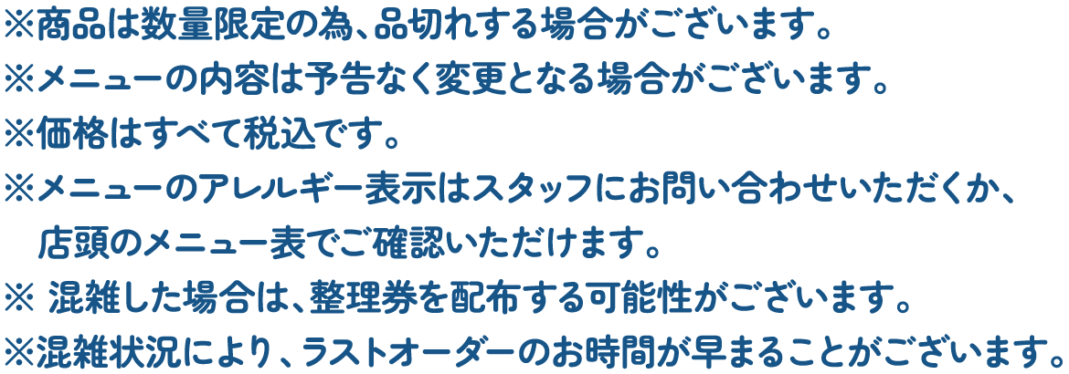 ※商品は数量限定の為、品切れする場合がございます。
												   ※メニューの内容は予告なく変更となる場合がございます。
												   ※価格はすべて税込です。
												   ※メニューのアレルギー表示はスタッフにお問い合わせいただくか、店頭のメニュー表でご確認いただけます。
												   ※混雑した場合は、整理券を配布する可能性がございます。
												   ※混雑状況により、ラストオーダーのお時間が早まることがございます。