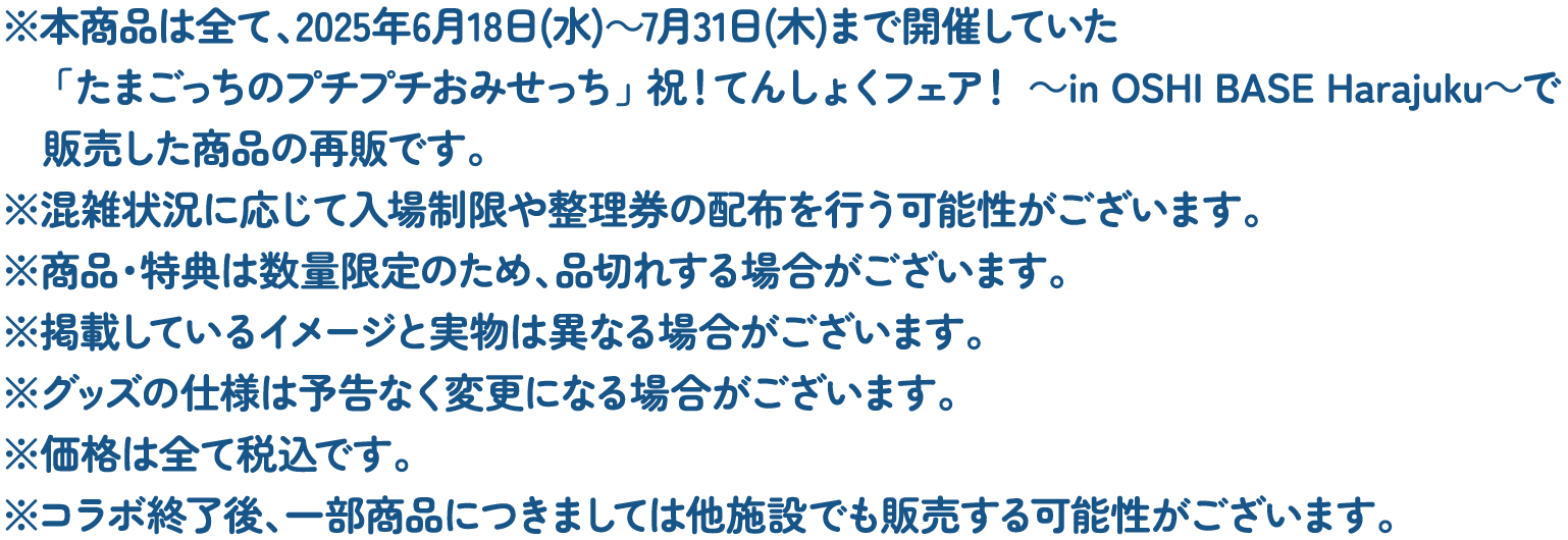 ※本商品は全て、2025年6月18日(水)～7月31日(木)まで開催していた「たまごっちのプチプチおみせっち」 祝！てんしょくフェア！ ～in OSHI BASE Harajuku～で販売した商品の再販です。
												   ※混雑状況に応じて入場制限や整理券の配布を行う可能性がございます。
												   ※商品・特典は数量限定のため、品切れする場合がございます。
												   ※掲載しているイメージと実物は異なる場合がございます。
												   ※グッズの仕様は予告なく変更になる場合がございます。
												   ※価格は全て税込です。
												   ※コラボ終了後、一部商品につきましては他施設でも販売する可能性がございます。