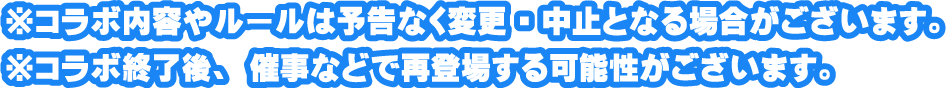 ※コラボ内容やルールは予告なく変更・中止となる場合がございます。
													 ※コラボ終了後、催事などで再登場する可能性がございます。