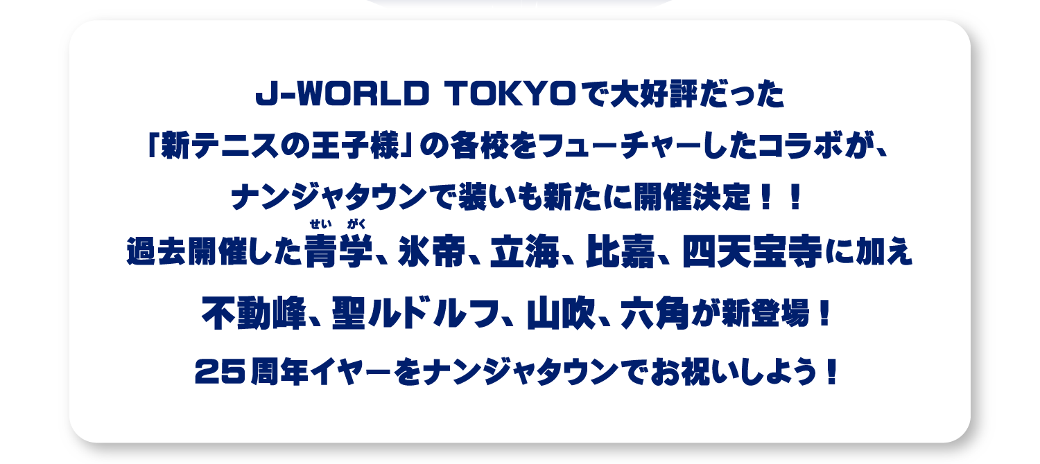 J-WORLD TOKYOで大好評だった「新テニスの王子様」の各校をフューチャーしたコラボが、ナンジャタウンで装いも新たに開催決定！！過去開催した青学、氷帝、立海、比嘉、四天宝寺に加え不動峰、聖ルドルフ、山吹、六角が新登場！25周年イヤーをナンジャタウンでお祝いしよう！