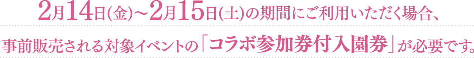 2月14日（金）〜2月15日（土）の期間にご利用いただく場合、事前販売される対象イベントの「コラボ参加券付入園券」が必要です。